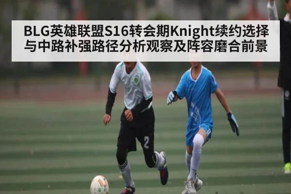 BLG英雄联盟S16转会期Knight续约选择与中路补强路径分析观察及阵容磨合前景